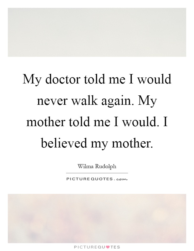 My doctor told me I would never walk again. My mother told me I would. I believed my mother Picture Quote #1