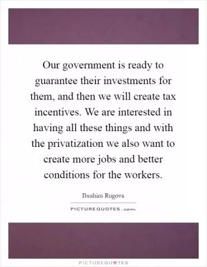 Our government is ready to guarantee their investments for them, and then we will create tax incentives. We are interested in having all these things and with the privatization we also want to create more jobs and better conditions for the workers Picture Quote #1