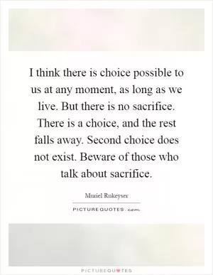 I think there is choice possible to us at any moment, as long as we live. But there is no sacrifice. There is a choice, and the rest falls away. Second choice does not exist. Beware of those who talk about sacrifice Picture Quote #1