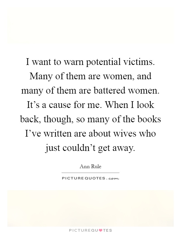 I want to warn potential victims. Many of them are women, and many of them are battered women. It's a cause for me. When I look back, though, so many of the books I've written are about wives who just couldn't get away Picture Quote #1