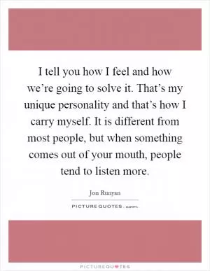 I tell you how I feel and how we’re going to solve it. That’s my unique personality and that’s how I carry myself. It is different from most people, but when something comes out of your mouth, people tend to listen more Picture Quote #1