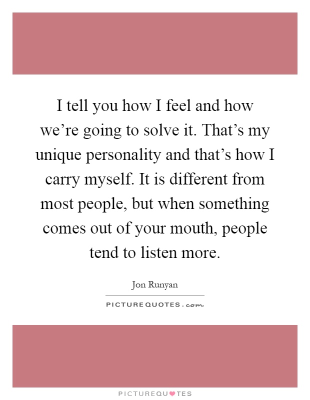 I tell you how I feel and how we're going to solve it. That's my unique personality and that's how I carry myself. It is different from most people, but when something comes out of your mouth, people tend to listen more Picture Quote #1
