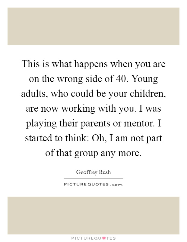 This is what happens when you are on the wrong side of 40. Young adults, who could be your children, are now working with you. I was playing their parents or mentor. I started to think: Oh, I am not part of that group any more Picture Quote #1