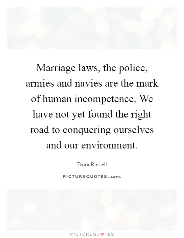 Marriage laws, the police, armies and navies are the mark of human incompetence. We have not yet found the right road to conquering ourselves and our environment Picture Quote #1
