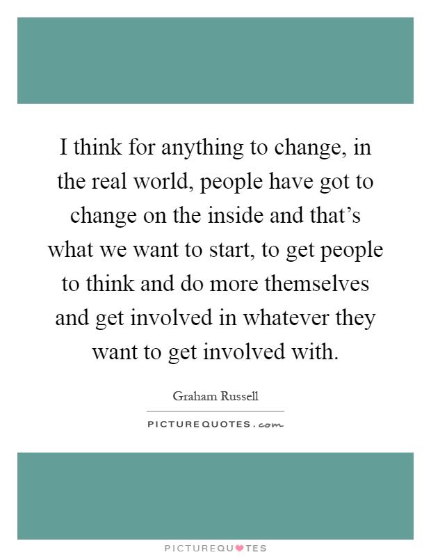 I think for anything to change, in the real world, people have got to change on the inside and that's what we want to start, to get people to think and do more themselves and get involved in whatever they want to get involved with Picture Quote #1