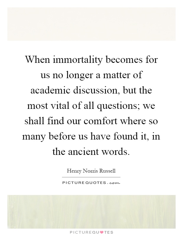 When immortality becomes for us no longer a matter of academic discussion, but the most vital of all questions; we shall find our comfort where so many before us have found it, in the ancient words Picture Quote #1
