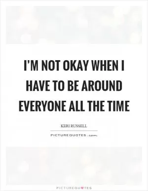 I’m not okay when I have to be around everyone all the time Picture Quote #1