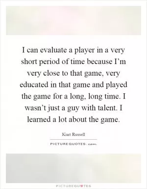 I can evaluate a player in a very short period of time because I’m very close to that game, very educated in that game and played the game for a long, long time. I wasn’t just a guy with talent. I learned a lot about the game Picture Quote #1