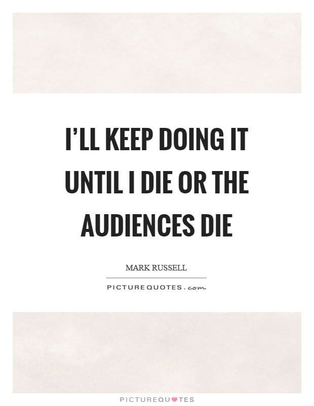 I'll keep doing it until I die or the audiences die Picture Quote #1