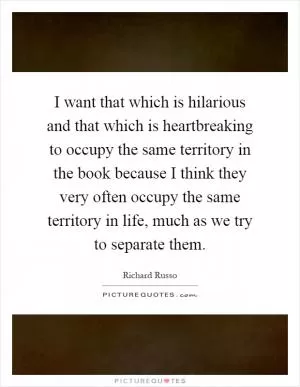 I want that which is hilarious and that which is heartbreaking to occupy the same territory in the book because I think they very often occupy the same territory in life, much as we try to separate them Picture Quote #1