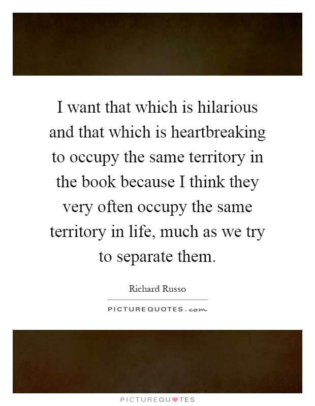 I want that which is hilarious and that which is heartbreaking to occupy the same territory in the book because I think they very often occupy the same territory in life, much as we try to separate them Picture Quote #1