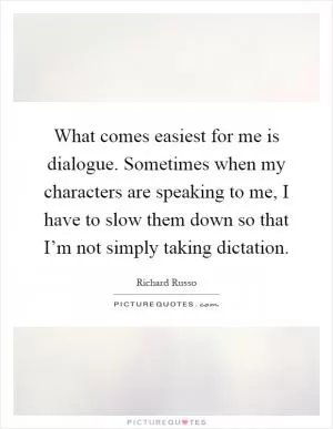 What comes easiest for me is dialogue. Sometimes when my characters are speaking to me, I have to slow them down so that I’m not simply taking dictation Picture Quote #1