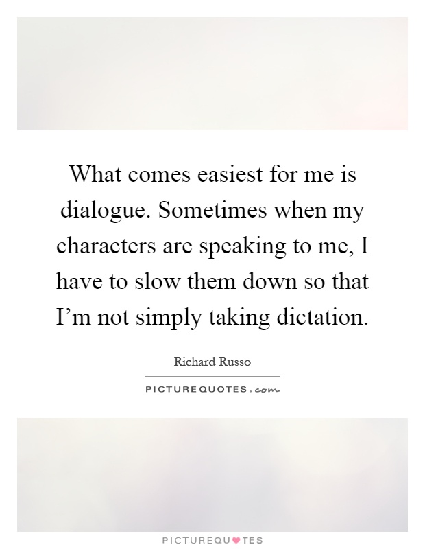 What comes easiest for me is dialogue. Sometimes when my characters are speaking to me, I have to slow them down so that I'm not simply taking dictation Picture Quote #1