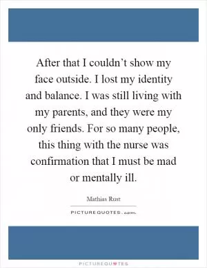 After that I couldn’t show my face outside. I lost my identity and balance. I was still living with my parents, and they were my only friends. For so many people, this thing with the nurse was confirmation that I must be mad or mentally ill Picture Quote #1