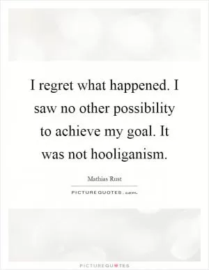 I regret what happened. I saw no other possibility to achieve my goal. It was not hooliganism Picture Quote #1