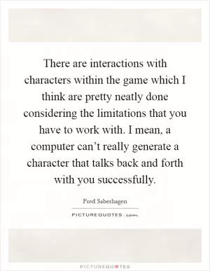 There are interactions with characters within the game which I think are pretty neatly done considering the limitations that you have to work with. I mean, a computer can’t really generate a character that talks back and forth with you successfully Picture Quote #1