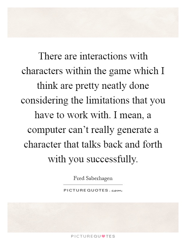 There are interactions with characters within the game which I think are pretty neatly done considering the limitations that you have to work with. I mean, a computer can't really generate a character that talks back and forth with you successfully Picture Quote #1
