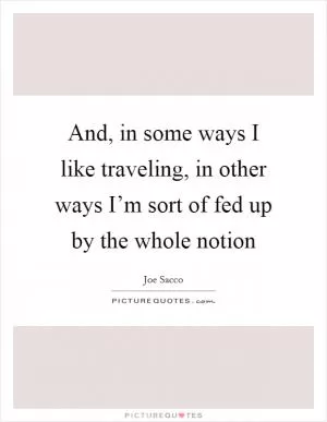 And, in some ways I like traveling, in other ways I’m sort of fed up by the whole notion Picture Quote #1