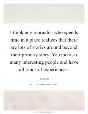 I think any journalist who spends time in a place realizes that there are lots of stories around beyond their primary story. You meet so many interesting people and have all kinds of experiences Picture Quote #1