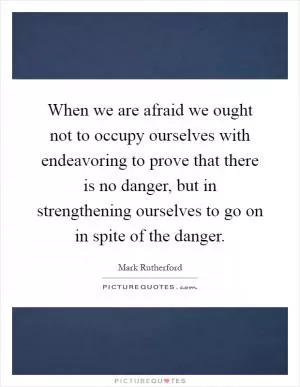 When we are afraid we ought not to occupy ourselves with endeavoring to prove that there is no danger, but in strengthening ourselves to go on in spite of the danger Picture Quote #1