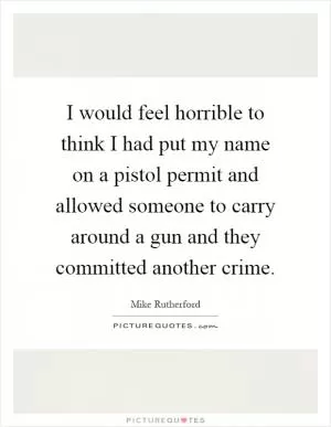 I would feel horrible to think I had put my name on a pistol permit and allowed someone to carry around a gun and they committed another crime Picture Quote #1