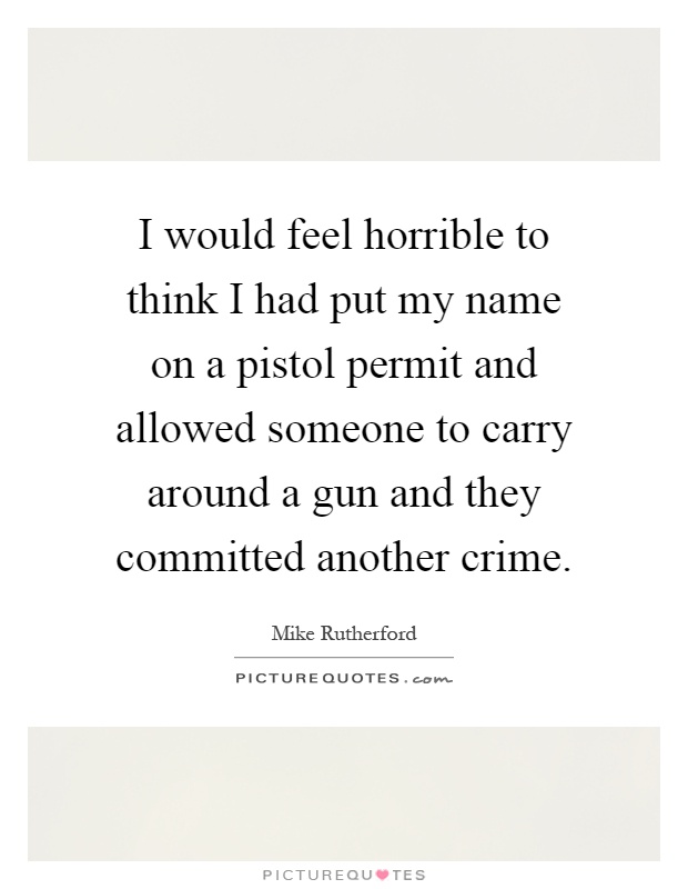 I would feel horrible to think I had put my name on a pistol permit and allowed someone to carry around a gun and they committed another crime Picture Quote #1