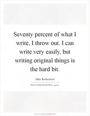 Seventy percent of what I write, I throw out. I can write very easily, but writing original things is the hard bit Picture Quote #1