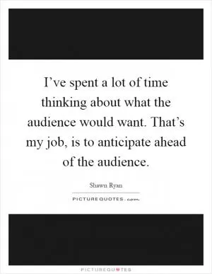 I’ve spent a lot of time thinking about what the audience would want. That’s my job, is to anticipate ahead of the audience Picture Quote #1