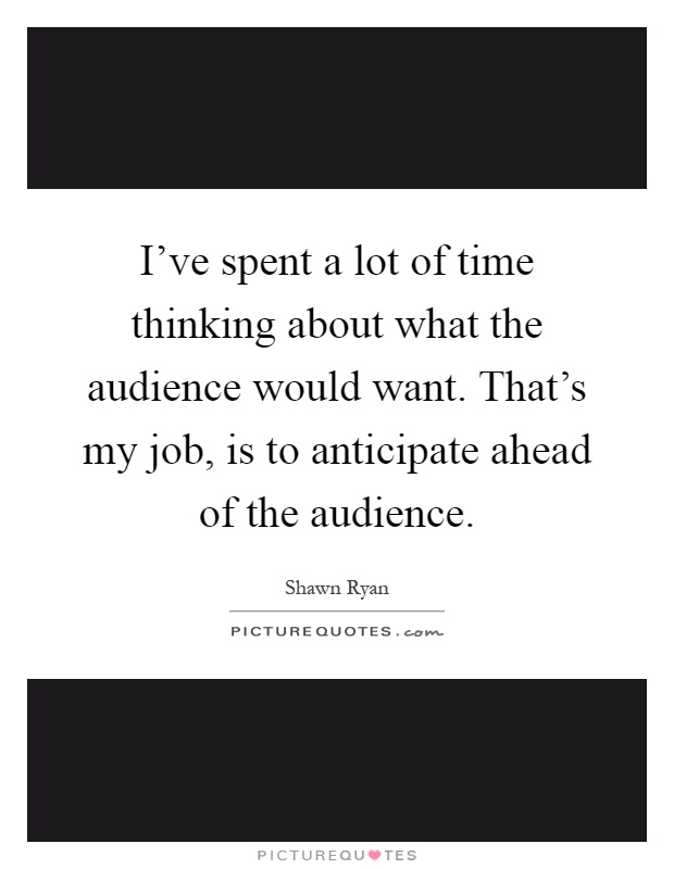 I've spent a lot of time thinking about what the audience would want. That's my job, is to anticipate ahead of the audience Picture Quote #1