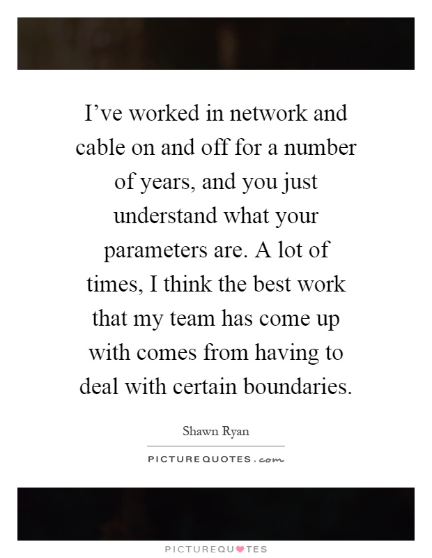 I've worked in network and cable on and off for a number of years, and you just understand what your parameters are. A lot of times, I think the best work that my team has come up with comes from having to deal with certain boundaries Picture Quote #1