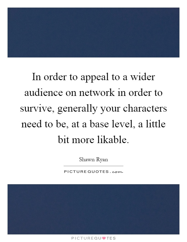 In order to appeal to a wider audience on network in order to survive, generally your characters need to be, at a base level, a little bit more likable Picture Quote #1