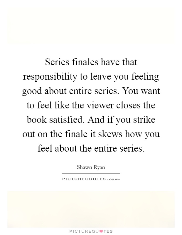 Series finales have that responsibility to leave you feeling good about entire series. You want to feel like the viewer closes the book satisfied. And if you strike out on the finale it skews how you feel about the entire series Picture Quote #1