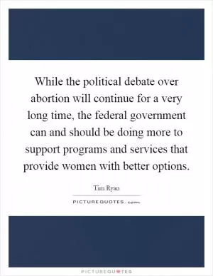While the political debate over abortion will continue for a very long time, the federal government can and should be doing more to support programs and services that provide women with better options Picture Quote #1