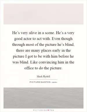 He’s very alive in a scene. He’s a very good actor to act with. Even though through most of the picture he’s blind, there are many places early in the picture I got to be with him before he was blind. Like convincing him in the office to do the picture Picture Quote #1
