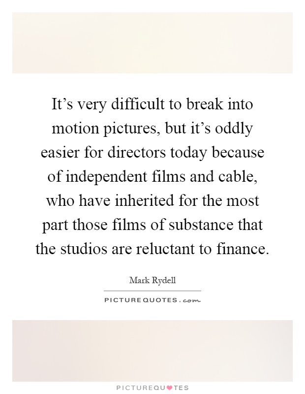It's very difficult to break into motion pictures, but it's oddly easier for directors today because of independent films and cable, who have inherited for the most part those films of substance that the studios are reluctant to finance Picture Quote #1