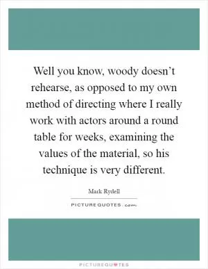 Well you know, woody doesn’t rehearse, as opposed to my own method of directing where I really work with actors around a round table for weeks, examining the values of the material, so his technique is very different Picture Quote #1