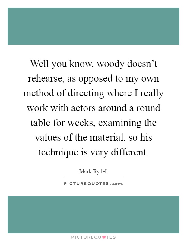 Well you know, woody doesn't rehearse, as opposed to my own method of directing where I really work with actors around a round table for weeks, examining the values of the material, so his technique is very different Picture Quote #1
