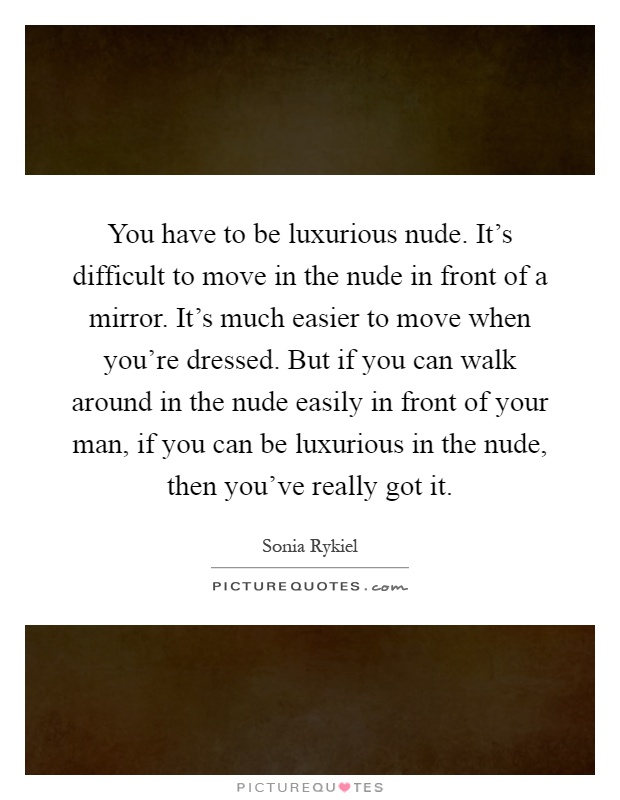 You have to be luxurious nude. It's difficult to move in the nude in front of a mirror. It's much easier to move when you're dressed. But if you can walk around in the nude easily in front of your man, if you can be luxurious in the nude, then you've really got it Picture Quote #1