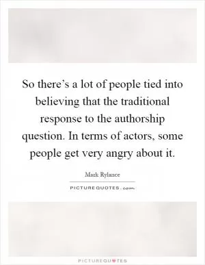 So there’s a lot of people tied into believing that the traditional response to the authorship question. In terms of actors, some people get very angry about it Picture Quote #1