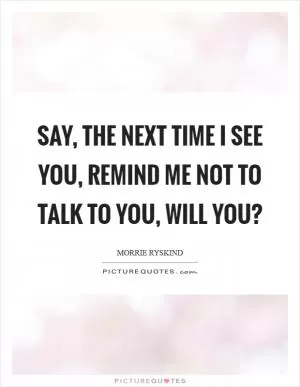 Say, the next time I see you, remind me not to talk to you, will you? Picture Quote #1