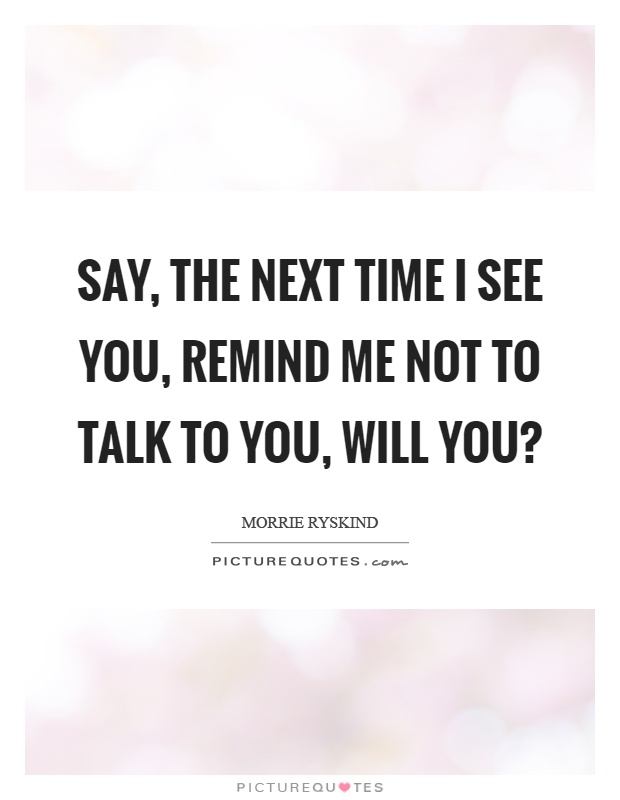 Say, the next time I see you, remind me not to talk to you, will you? Picture Quote #1