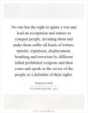 No one has the right to ignite a war and lead an occupation and armies to conquer people, invading them and make them suffer all kinds of torture, murder, expulsion, displacement, bombing and terrorism by different lethal prohibited weapons and then come and speak as the savior of the people or a defender of their rights Picture Quote #1
