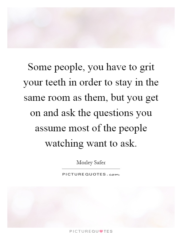 Some people, you have to grit your teeth in order to stay in the same room as them, but you get on and ask the questions you assume most of the people watching want to ask Picture Quote #1