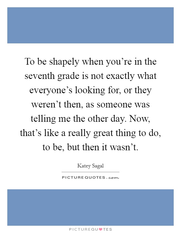 To be shapely when you're in the seventh grade is not exactly what everyone's looking for, or they weren't then, as someone was telling me the other day. Now, that's like a really great thing to do, to be, but then it wasn't Picture Quote #1