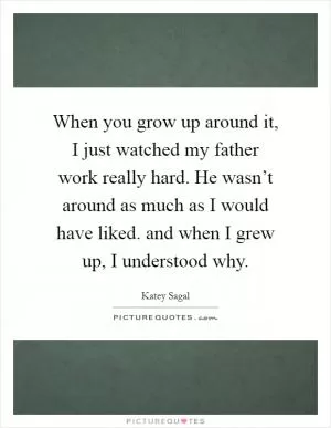 When you grow up around it, I just watched my father work really hard. He wasn’t around as much as I would have liked. and when I grew up, I understood why Picture Quote #1
