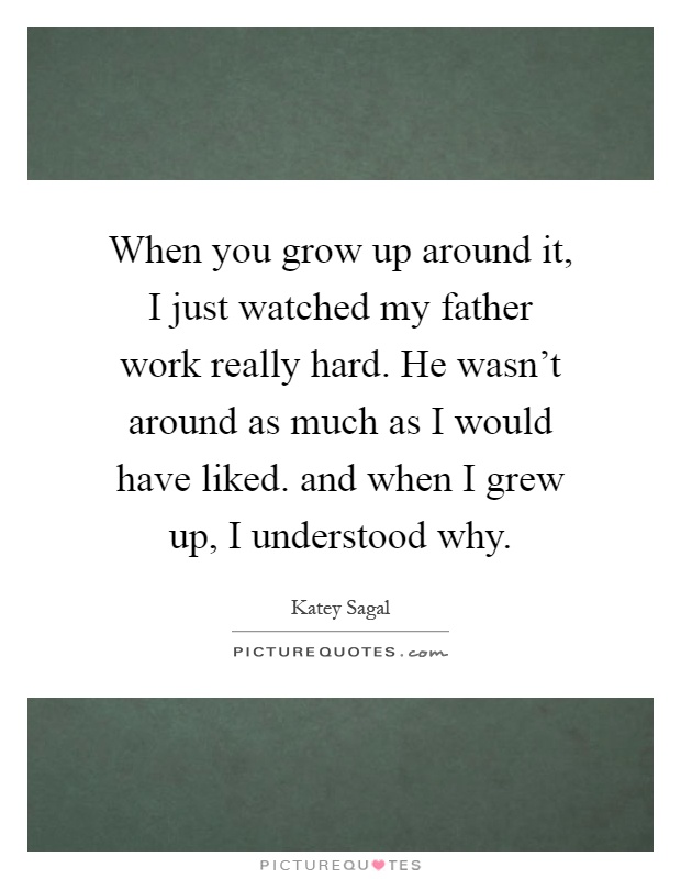 When you grow up around it, I just watched my father work really hard. He wasn't around as much as I would have liked. and when I grew up, I understood why Picture Quote #1