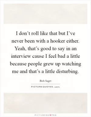 I don’t roll like that but I’ve never been with a hooker either. Yeah, that’s good to say in an interview cause I feel bad a little because people grew up watching me and that’s a little disturbing Picture Quote #1