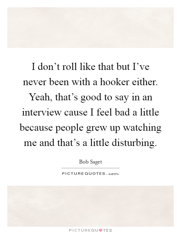 I don't roll like that but I've never been with a hooker either. Yeah, that's good to say in an interview cause I feel bad a little because people grew up watching me and that's a little disturbing Picture Quote #1