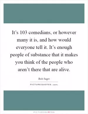 It’s 103 comedians, or however many it is, and how would everyone tell it. It’s enough people of substance that it makes you think of the people who aren’t there that are alive Picture Quote #1
