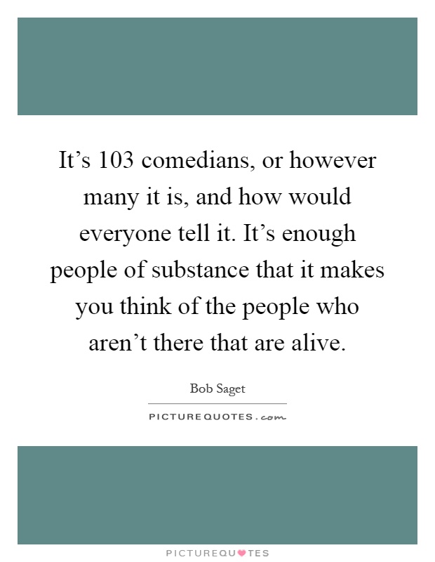 It's 103 comedians, or however many it is, and how would everyone tell it. It's enough people of substance that it makes you think of the people who aren't there that are alive Picture Quote #1
